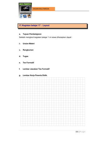 101 | P a g e 
DESAIN MULTIMEDIA 
17. Kegiatan belajar 17 : Layout 
a. Tujuan Pembelajaran 
Setelah mengikuti kegiatan belajar 1 ini siswa diharapkan dapat : 
b. Uraian Materi 
c. Rangkuman 
d. Tugas 
e. Tes Formatif 
f. Lembar Jawaban Tes Formatif 
g. Lembar Kerja Peserta Didik. 
 