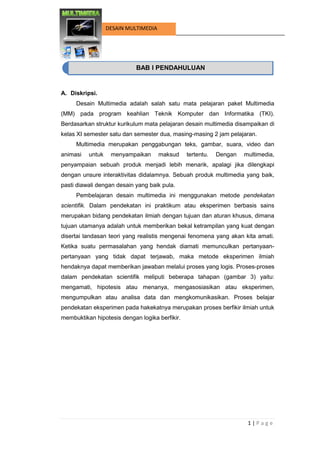 1 | P a g e 
DESAIN MULTIMEDIA 
BAB I PENDAHULUAN 
A. Diskripsi. 
Desain Multimedia adalah salah satu mata pelajaran paket Multimedia (MM) pada program keahlian Teknik Komputer dan Informatika (TKI). Berdasarkan struktur kurikulum mata pelajaran desain multimedia disampaikan di kelas XI semester satu dan semester dua, masing-masing 2 jam pelajaran. 
Multimedia merupakan penggabungan teks, gambar, suara, video dan animasi untuk menyampaikan maksud tertentu. Dengan multimedia, penyampaian sebuah produk menjadi lebih menarik, apalagi jika dilengkapi dengan unsure interaktivitas didalamnya. Sebuah produk multimedia yang baik, pasti diawali dengan desain yang baik pula. 
Pembelajaran desain multimedia ini menggunakan metode pendekatan scientifik. Dalam pendekatan ini praktikum atau eksperimen berbasis sains merupakan bidang pendekatan ilmiah dengan tujuan dan aturan khusus, dimana tujuan utamanya adalah untuk memberikan bekal ketrampilan yang kuat dengan disertai landasan teori yang realistis mengenai fenomena yang akan kita amati. Ketika suatu permasalahan yang hendak diamati memunculkan pertanyaan- pertanyaan yang tidak dapat terjawab, maka metode eksperimen ilmiah hendaknya dapat memberikan jawaban melalui proses yang logis. Proses-proses dalam pendekatan scientifik meliputi beberapa tahapan (gambar 3) yaitu: mengamati, hipotesis atau menanya, mengasosiasikan atau eksperimen, mengumpulkan atau analisa data dan mengkomunikasikan. Proses belajar pendekatan eksperimen pada hakekatnya merupakan proses berfikir ilmiah untuk membuktikan hipotesis dengan logika berfikir. 
BAB I PENDAHULUAN  