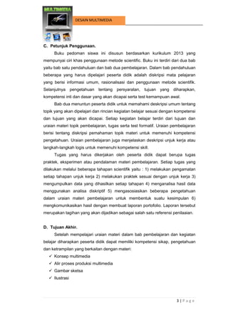 3 | P a g e 
DESAIN MULTIMEDIA 
C. Petunjuk Penggunaan. 
Buku pedoman siswa ini disusun berdasarkan kurikulum 2013 yang mempunyai ciri khas penggunaan metode scientific. Buku ini terdiri dari dua bab yaitu bab satu pendahuluan dan bab dua pembelajaran. Dalam bab pendahuluan beberapa yang harus dipelajari peserta didik adalah diskripsi mata pelajaran yang berisi informasi umum, rasionalisasi dan penggunaan metode scientifik. Selanjutnya pengetahuan tentang persyaratan, tujuan yang diharapkan, kompetensi inti dan dasar yang akan dicapai serta test kemampuan awal. 
Bab dua menuntun peserta didik untuk memahami deskripsi umum tentang topik yang akan dipelajari dan rincian kegiatan belajar sesuai dengan kompetensi dan tujuan yang akan dicapai. Setiap kegiatan belajar terdiri dari tujuan dan uraian materi topik pembelajaran, tugas serta test formatif. Uraian pembelajaran berisi tentang diskripsi pemahaman topik materi untuk memenuhi kompetensi pengetahuan. Uraian pembelajaran juga menjelaskan deskripsi unjuk kerja atau langkah-langkah logis untuk memenuhi kompetensi skill. 
Tugas yang harus dikerjakan oleh peserta didik dapat berupa tugas praktek, eksperimen atau pendalaman materi pembelajaran. Setiap tugas yang dilakukan melalui beberapa tahapan scientifik yaitu : 1) melakukan pengamatan setiap tahapan unjuk kerja 2) melakukan praktek sesuai dengan unjuk kerja 3) mengumpulkan data yang dihasilkan setiap tahapan 4) menganalisa hasil data menggunakan analisa diskriptif 5) mengasosiasikan beberapa pengetahuan dalam uraian materi pembelajaran untuk membentuk suatu kesimpulan 6) mengkomunikasikan hasil dengan membuat laporan portofolio. Laporan tersebut merupakan tagihan yang akan dijadikan sebagai salah satu referensi penilaaian. 
D. Tujuan Akhir. 
Setelah mempelajari uraian materi dalam bab pembelajaran dan kegiatan belajar diharapkan peserta didik dapat memiliki kompetensi sikap, pengetahuan dan ketrampilan yang berkaitan dengan materi: 
 Konsep multimedia 
 Alir proses produksi multimedia 
 Gambar sketsa 
 Ilustrasi  