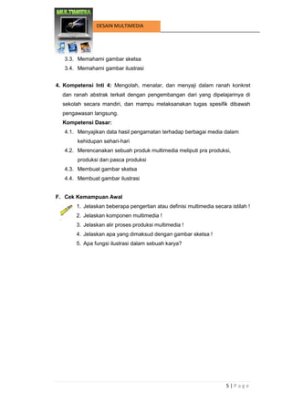 5 | P a g e 
DESAIN MULTIMEDIA 
3.3. Memahami gambar sketsa 
3.4. Memahami gambar ilustrasi 
4. Kompetensi Inti 4: Mengolah, menalar, dan menyaji dalam ranah konkret dan ranah abstrak terkait dengan pengembangan dari yang dipelajarinya di sekolah secara mandiri, dan mampu melaksanakan tugas spesifik dibawah pengawasan langsung. 
Kompetensi Dasar: 
4.1. Menyajikan data hasil pengamatan terhadap berbagai media dalam kehidupan sehari-hari 
4.2. Merencanakan sebuah produk multimedia meliputi pra produksi, produksi dan pasca produksi 
4.3. Membuat gambar sketsa 
4.4. Membuat gambar ilustrasi 
F. Cek Kemampuan Awal 
1. Jelaskan beberapa pengertian atau definisi multimedia secara istilah ! 
2. Jelaskan komponen multimedia ! 
3. Jelaskan alir proses produksi multimedia ! 
4. Jelaskan apa yang dimaksud dengan gambar sketsa ! 
5. Apa fungsi ilustrasi dalam sebuah karya? 
 
