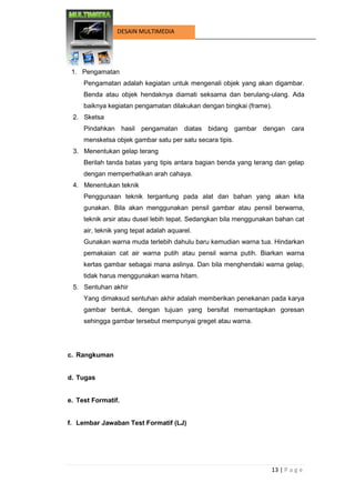 13 | P a g e 
DESAIN MULTIMEDIA 
1. Pengamatan 
Pengamatan adalah kegiatan untuk mengenali objek yang akan digambar. Benda atau objek hendaknya diamati seksama dan berulang-ulang. Ada baiknya kegiatan pengamatan dilakukan dengan bingkai (frame). 
2. Sketsa 
Pindahkan hasil pengamatan diatas bidang gambar dengan cara mensketsa objek gambar satu per satu secara tipis. 
3. Menentukan gelap terang 
Berilah tanda batas yang tipis antara bagian benda yang terang dan gelap dengan memperhatikan arah cahaya. 
4. Menentukan teknik 
Penggunaan teknik tergantung pada alat dan bahan yang akan kita gunakan. Bila akan menggunakan pensil gambar atau pensil berwarna, teknik arsir atau dusel lebih tepat. Sedangkan bila menggunakan bahan cat air, teknik yang tepat adalah aquarel. 
Gunakan warna muda terlebih dahulu baru kemudian warna tua. Hindarkan pemakaian cat air warna putih atau pensil warna putih. Biarkan warna kertas gambar sebagai mana aslinya. Dan bila menghendaki warna gelap, tidak harus menggunakan warna hitam. 
5. Sentuhan akhir 
Yang dimaksud sentuhan akhir adalah memberikan penekanan pada karya gambar bentuk, dengan tujuan yang bersifat memantapkan goresan sehingga gambar tersebut mempunyai greget atau warna. 
c. Rangkuman 
d. Tugas 
e. Test Formatif. 
f. Lembar Jawaban Test Formatif (LJ) 
 