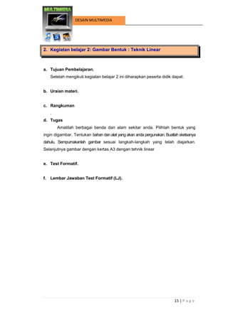 15 | P a g e 
DESAIN MULTIMEDIA 
2. Kegiatan belajar 2: Gambar Bentuk : Teknik Linear 
a. Tujuan Pembelajaran. 
Setelah mengikuti kegiatan belajar 2 ini diharapkan peserta didik dapat: 
b. Uraian materi. 
c. Rangkuman 
. 
d. Tugas 
Amatilah berbagai benda dan alam sekitar anda. Pilihlah bentuk yang ingin digambar. Tentukan bahan dan alat yang akan anda pergunakan. Buatlah sketsanya dahulu. Sempurnakanlah gambar sesuai langkah-langkah yang telah diajarkan. Selanjutnya gambar dengan kertas A3 dengan tehnik linear 
e. Test Formatif. 
f. Lembar Jawaban Test Formatif (LJ). 
 
