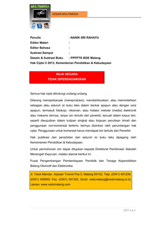 i | P a g e 
DESAIN MULTIMEDIA 
HALAMAN SAMPUL 
Penulis : NANIK SRI RAHAYU 
Editor Materi : 
Editor Bahasa : 
Ilustrasi Sampul : 
Desain & Ilustrasi Buku : PPPPTK BOE Malang 
Hak Cipta © 2013, Kementerian Pendidikan & Kebudayaan 
MILIK NEGARA TIDAK DIPERDAGANGKAN 
Semua hak cipta dilindungi undang-undang. 
Dilarang memperbanyak (mereproduksi), mendistribusikan, atau memindahkan sebagian atau seluruh isi buku teks dalam bentuk apapun atau dengan cara apapun, termasuk fotokopi, rekaman, atau melalui metode (media) elektronik atau mekanis lainnya, tanpa izin tertulis dari penerbit, kecuali dalam kasus lain, seperti diwujudkan dalam kutipan singkat atau tinjauan penulisan ilmiah dan penggunaan non-komersial tertentu lainnya diizinkan oleh perundangan hak cipta. Penggunaan untuk komersial harus mendapat izin tertulis dari Penerbit. 
Hak publikasi dan penerbitan dari seluruh isi buku teks dipegang oleh Kementerian Pendidikan & Kebudayaan. 
Untuk permohonan izin dapat ditujukan kepada Direktorat Pembinaan Sekolah Menengah Kejuruan, melalui alamat berikut ini: 
Pusat Pengembangan Pemberdayaan Pendidik dan Tenaga Kependidikan Bidang Otomotif dan Elektronika: Jl. Teluk Mandar, Arjosari Tromol Pos 5, Malang 65102, Telp. (0341) 491239, (0341) 495849, Fax. (0341) 491342, Surel: vedcmalang@vedcmalang.or.id, Laman: www.vedcmalang.com 
 