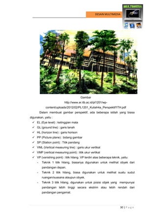 30 | P a g e 
DESAIN MULTIMEDIA 
Gambar 
http://www.ar.itb.ac.id/pl1201/wp- content/uploads/2012/02/PL1201_Kuliah4a_Perspektif1TH.pdf 
Dalam membuat gambar perspektif, ada beberapa istilah yang biasa digunakan, yaitu : 
 EL (Eye level) : ketinggian mata 
 GL (ground line) : garis tanah 
 HL (horizon line) : garis horison 
 PP (Picture plane) : bidang gambar 
 SP (Station point) : Titik pandang 
 VML (Vertical measuring line) : garis ukur vertikal 
 VMP (vertical measuring point) : titik ukur vertikal 
 VP (vanishing point) : titik hilang. VP terdiri atas beberapa teknik, yaitu: 
- Teknik 1 titik hilang, biasanya digunakan untuk melihat obyek dari pandangan depan. 
- Teknik 2 titik hilang, biasa digunakan untuk melihat suatu sudut ruangan/suasana ataupun obyek. 
- Teknik 3 titik hilang, digunakan untuk posisi objek yang mempunyai pandangan lebih tinggi secara ekstrim atau lebih rendah dari pandangan pengamat.  