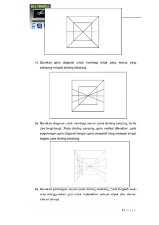 33 | P a g e 
DESAIN MULTIMEDIA 
4) Gunakan garis diagonal untuk membagi kotak yang kedua, yang sekarang menjadi dinding belakang. 
5) Gunakan diagonal untuk membagi ukuran pada dinding samping, lantai dan langit-langit. Pada dinding samping, garis vertikal diletakkan pada perpotongan garis diagonal dengan garis perspektif yang melewati empat bagian pada dinding belakang. 
6) Gunakan pembagian ukuran pada dinding belakang (pada langkah ke-4) atau menggunakan grid untuk meletakkan sebuah objek dan elemen interior lainnya. 
 