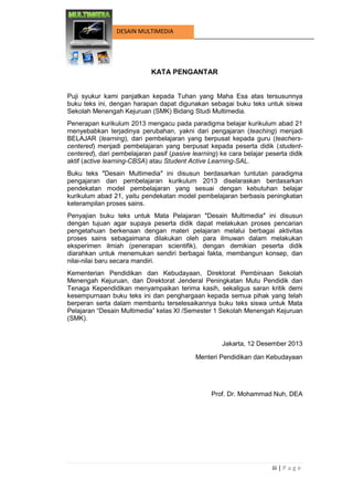 iii | P a g e 
DESAIN MULTIMEDIA 
KATA PENGANTAR 
Puji syukur kami panjatkan kepada Tuhan yang Maha Esa atas tersusunnya buku teks ini, dengan harapan dapat digunakan sebagai buku teks untuk siswa Sekolah Menengah Kejuruan (SMK) Bidang Studi Multimedia. 
Penerapan kurikulum 2013 mengacu pada paradigma belajar kurikulum abad 21 menyebabkan terjadinya perubahan, yakni dari pengajaran (teaching) menjadi BELAJAR (learning), dari pembelajaran yang berpusat kepada guru (teachers- centered) menjadi pembelajaran yang berpusat kepada peserta didik (student- centered), dari pembelajaran pasif (pasive learning) ke cara belajar peserta didik aktif (active learning-CBSA) atau Student Active Learning-SAL. 
Buku teks ″Desain Multimedia″ ini disusun berdasarkan tuntutan paradigma pengajaran dan pembelajaran kurikulum 2013 diselaraskan berdasarkan pendekatan model pembelajaran yang sesuai dengan kebutuhan belajar kurikulum abad 21, yaitu pendekatan model pembelajaran berbasis peningkatan keterampilan proses sains. 
Penyajian buku teks untuk Mata Pelajaran ″Desain Multimedia″ ini disusun dengan tujuan agar supaya peserta didik dapat melakukan proses pencarian pengetahuan berkenaan dengan materi pelajaran melalui berbagai aktivitas proses sains sebagaimana dilakukan oleh para ilmuwan dalam melakukan eksperimen ilmiah (penerapan scientifik), dengan demikian peserta didik diarahkan untuk menemukan sendiri berbagai fakta, membangun konsep, dan nilai-nilai baru secara mandiri. 
Kementerian Pendidikan dan Kebudayaan, Direktorat Pembinaan Sekolah Menengah Kejuruan, dan Direktorat Jenderal Peningkatan Mutu Pendidik dan Tenaga Kependidikan menyampaikan terima kasih, sekaligus saran kritik demi kesempurnaan buku teks ini dan penghargaan kepada semua pihak yang telah berperan serta dalam membantu terselesaikannya buku teks siswa untuk Mata Pelajaran “Desain Multimedia” kelas XI /Semester 1 Sekolah Menengah Kejuruan (SMK). 
Jakarta, 12 Desember 2013 
Menteri Pendidikan dan Kebudayaan 
Prof. Dr. Mohammad Nuh, DEA 
 