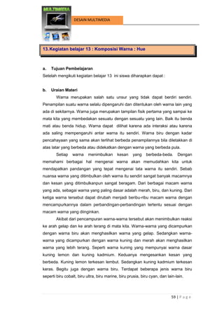 59 | P a g e 
DESAIN MULTIMEDIA 
13. Kegiatan belajar 13 : Komposisi Warna : Hue 
a. Tujuan Pembelajaran 
Setelah mengikuti kegiatan belajar 13 ini siswa diharapkan dapat : 
b. Uraian Materi 
Warna merupakan salah satu unsur yang tidak dapat berdiri sendiri. Penampilan suatu warna selalu dipengaruhi dan ditentukan oleh warna lain yang ada di sekitarnya. Warna juga merupakan tampilan fisik pertama yang sampai ke mata kita yang membedakan sesuatu dengan sesuatu yang lain. Baik itu benda mati atau benda hidup. Warna dapat dilihat karena ada interaksi atau karena ada saling mempengaruhi antar warna itu sendiri. Warna biru dengan kadar pencahayaan yang sama akan terlihat berbeda penampilannya bila diletakkan di atas latar yang berbeda atau didekatkan dengan warna yang berbeda pula. 
Setiap warna menimbulkan kesan yang berbeda-beda. Dengan memahami berbagai hal mengenai warna akan memudahkan kita untuk mendapatkan pandangan yang tepat mengenai tata warna itu sendiri. Sebab nuansa warna yang ditimbulkan oleh warna itu sendiri sangat banyak macamnya dan kesan yang ditimbulkanpun sangat beragam. Dari berbagai macam warna yang ada, sebagai warna yang paling dasar adalah merah, biru, dan kuning. Dari ketiga warna tersebut dapat dirubah menjadi beribu-ribu macam warna dengan mencampurkannya dalam perbandingan-perbandingan tertentu sesuai dengan macam warna yang diinginkan. 
Akibat dari pencampuran warna-warna tersebut akan menimbulkan reaksi ke arah gelap dan ke arah terang di mata kita. Warna-warna yang dicampurkan dengan warna biru akan menghasilkan warna yang gelap. Sedangkan warna- warna yang dicampurkan dengan warna kuning dan merah akan menghasilkan warna yang lebih terang. Seperti warna kuning yang mempunyai warna dasar kuning lemon dan kuning kadmium. Keduanya mengesankan kesan yang berbeda. Kuning lemon terkesan lembut. Sedangkan kuning kadmium terkesan keras. Begitu juga dengan warna biru. Terdapat beberapa jenis warna biru seperti biru cobalt, biru ultra, biru marine, biru prusia, biru cyan, dan lain-lain.  
