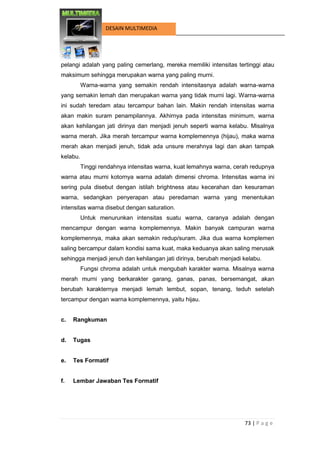 73 | P a g e 
DESAIN MULTIMEDIA 
pelangi adalah yang paling cemerlang, mereka memiliki intensitas tertinggi atau maksimum sehingga merupakan warna yang paling murni. 
Warna-warna yang semakin rendah intensitasnya adalah warna-warna yang semakin lemah dan merupakan warna yang tidak murni lagi. Warna-warna ini sudah teredam atau tercampur bahan lain. Makin rendah intensitas warna akan makin suram penampilannya. Akhirnya pada intensitas minimum, warna akan kehilangan jati dirinya dan menjadi jenuh seperti warna kelabu. Misalnya warna merah. Jika merah tercampur warna komplemennya (hijau), maka warna merah akan menjadi jenuh, tidak ada unsure merahnya lagi dan akan tampak kelabu. 
Tinggi rendahnya intensitas warna, kuat lemahnya warna, cerah redupnya warna atau murni kotornya warna adalah dimensi chroma. Intensitas warna ini sering pula disebut dengan istilah brightness atau kecerahan dan kesuraman warna, sedangkan penyerapan atau peredaman warna yang menentukan intensitas warna disebut dengan saturation. 
Untuk menurunkan intensitas suatu warna, caranya adalah dengan mencampur dengan warna komplemennya. Makin banyak campuran warna komplemennya, maka akan semakin redup/suram. Jika dua warna komplemen saling bercampur dalam kondisi sama kuat, maka keduanya akan saling merusak sehingga menjadi jenuh dan kehilangan jati dirinya, berubah menjadi kelabu. 
Fungsi chroma adalah untuk mengubah karakter warna. Misalnya warna merah murni yang berkarakter garang, ganas, panas, bersemangat, akan berubah karakternya menjadi lemah lembut, sopan, tenang, teduh setelah tercampur dengan warna komplemennya, yaitu hijau. 
c. Rangkuman 
d. Tugas 
e. Tes Formatif 
f. Lembar Jawaban Tes Formatif 
 
