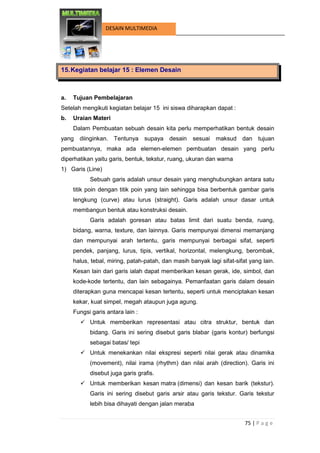 75 | P a g e 
DESAIN MULTIMEDIA 
15. Kegiatan belajar 15 : Elemen Desain 
a. Tujuan Pembelajaran 
Setelah mengikuti kegiatan belajar 15 ini siswa diharapkan dapat : 
b. Uraian Materi 
Dalam Pembuatan sebuah desain kita perlu memperhatikan bentuk desain yang diinginkan. Tentunya supaya desain sesuai maksud dan tujuan pembuatannya, maka ada elemen-elemen pembuatan desain yang perlu diperhatikan yaitu garis, bentuk, tekstur, ruang, ukuran dan warna 
1) Garis (Line) 
Sebuah garis adalah unsur desain yang menghubungkan antara satu titik poin dengan titik poin yang lain sehingga bisa berbentuk gambar garis lengkung (curve) atau lurus (straight). Garis adalah unsur dasar untuk membangun bentuk atau konstruksi desain. 
Garis adalah goresan atau batas limit dari suatu benda, ruang, bidang, warna, texture, dan lainnya. Garis mempunyai dimensi memanjang dan mempunyai arah tertentu, garis mempunyai berbagai sifat, seperti pendek, panjang, lurus, tipis, vertikal, horizontal, melengkung, berombak, halus, tebal, miring, patah-patah, dan masih banyak lagi sifat-sifat yang lain. Kesan lain dari garis ialah dapat memberikan kesan gerak, ide, simbol, dan kode-kode tertentu, dan lain sebagainya. Pemanfaatan garis dalam desain diterapkan guna mencapai kesan tertentu, seperti untuk menciptakan kesan kekar, kuat simpel, megah ataupun juga agung. 
Fungsi garis antara lain : 
 Untuk memberikan representasi atau citra struktur, bentuk dan bidang. Garis ini sering disebut garis blabar (garis kontur) berfungsi sebagai batas/ tepi 
 Untuk menekankan nilai ekspresi seperti nilai gerak atau dinamika (movement), nilai irama (rhythm) dan nilai arah (direction). Garis ini disebut juga garis grafis. 
 Untuk memberikan kesan matra (dimensi) dan kesan barik (tekstur). Garis ini sering disebut garis arsir atau garis tekstur. Garis tekstur lebih bisa dihayati dengan jalan meraba  