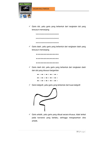 77 | P a g e 
DESAIN MULTIMEDIA 
 Garis dot, yaitu garis yang terbentuk dari rangkaian dot yang tersusun memanjang 
 Garis dash, yaitu garis yang terbentuk dari rangkaian dash yang tersusun memanjang 
 Garis dash dot, yaitu garis yang terbentuk dari rangkaian dash dan dot yang disusun bergantian 
 Garis kaligrafi, yaitu garis yang terbentuk dari kuas kaligrafi 
 Garis artistik, yaitu garis yang dibuat secara khusus, tidak terikat pada konvensi yang berlaku, sehingga mengesankan citra artistik. 
 