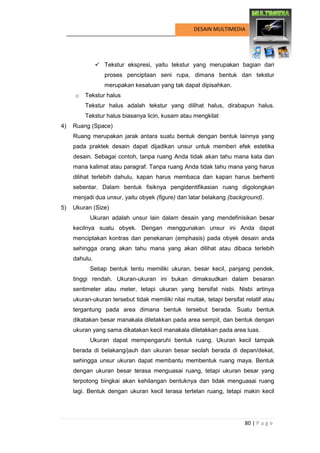80 | P a g e 
DESAIN MULTIMEDIA 
 Tekstur ekspresi, yaitu tekstur yang merupakan bagian dari proses penciptaan seni rupa, dimana bentuk dan tekstur merupakan kesatuan yang tak dapat dipisahkan. 
o Tekstur halus 
Tekstur halus adalah tekstur yang dilihat halus, dirabapun halus. Tekstur halus biasanya licin, kusam atau mengkilat 
4) Ruang (Space) 
Ruang merupakan jarak antara suatu bentuk dengan bentuk lainnya yang pada praktek desain dapat dijadikan unsur untuk memberi efek estetika desain. Sebagai contoh, tanpa ruang Anda tidak akan tahu mana kata dan mana kalimat atau paragraf. Tanpa ruang Anda tidak tahu mana yang harus dilihat terlebih dahulu, kapan harus membaca dan kapan harus berhenti sebentar. Dalam bentuk fisiknya pengidentifikasian ruang digolongkan menjadi dua unsur, yaitu obyek (figure) dan latar belakang (background). 
5) Ukuran (Size) 
Ukuran adalah unsur lain dalam desain yang mendefinisikan besar kecilnya suatu obyek. Dengan menggunakan unsur ini Anda dapat menciptakan kontras dan penekanan (emphasis) pada obyek desain anda sehingga orang akan tahu mana yang akan dilihat atau dibaca terlebih dahulu. 
Setiap bentuk tentu memiliki ukuran, besar kecil, panjang pendek, tinggi rendah. Ukuran-ukuran ini bukan dimaksudkan dalam besaran sentimeter atau meter, tetapi ukuran yang bersifat nisbi. Nisbi artinya ukuran-ukuran tersebut tidak memiliki nilai mutlak, tetapi bersifat relatif atau tergantung pada area dimana bentuk tersebut berada. Suatu bentuk dikatakan besar manakala diletakkan pada area sempit, dan bentuk dengan ukuran yang sama dikatakan kecil manakala diletakkan pada area luas. 
Ukuran dapat mempengaruhi bentuk ruang. Ukuran kecil tampak berada di belakang/jauh dan ukuran besar seolah berada di depan/dekat, sehingga unsur ukuran dapat membantu membentuk ruang maya. Bentuk dengan ukuran besar terasa menguasai ruang, tetapi ukuran besar yang terpotong bingkai akan kehilangan bentuknya dan tidak menguasai ruang lagi. Bentuk dengan ukuran kecil terasa tertelan ruang, tetapi makin kecil  