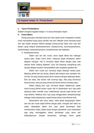 83 | P a g e 
DESAIN MULTIMEDIA 
16. Kegiatan belajar 16 : Prinsip Desain 
a. Tujuan Pembelajaran 
Setelah mengikuti kegiatan belajar 1 ini siswa diharapkan dapat : 
b. Uraian Materi 
Orang yang akan mencipta karya seni atau desain perlu mengetahui metode untuk menciptakan karya yang memiliki nilai seni. Metode untuk mencipta karya seni dan desain tersebut dikenal sebagai prinsip-prinsip dasar seni rupa dan desain, yang meliputi keselarasan/irama, kesatuan/unity, dominasi/penekanan, keseimbangan, keserasian/proporsi, kesederhanaan dan kejelasan. 
1) Keselarasan/irama 
Dalam seni tari dan musik, irama dapat dilihat dan didengar secara jelas. Suatu irama tarian, biasanya dapat dinyatakan dalam delapan hitungan. Hal ini terutama dapat dilihat dengan jelas saat sebuah tarian sedang diajarkan. Guru tari biasanya menghitung satu sampai delapan sembari mempraktikkan satu rangkaian gerakan tari. 
Dalam seni musik pun iramanya dapat didengar secara jelas. Misalnya dilihat dari sisi tempo, dikenal ada ketukan atau hentakan 4/4, 3/4 dan 2/4 yang diulang secara terus menerus dengan beberapa aksen. Dari sisi nada, ada alunan naik turunnya lagu. Ada yang alunannya keras kontras, ada pula yang alunannya lemah lembut mendayu-dayu. 
Dalam bidang seni rupa, termasuk desain didalamnya, aspek irama kurang terlihat secara nyata. Hal ini dikarenakan seni rupa pada dasarnya tidak memiliki unsur waktu/tempo kecuali pada bentuk seni rupa tertentu. Misalnya seni rupa yang menggunakan cahaya/neonsign sebagai media ekspresinya, seperti lampu-lampu hias ditaman kota. 
Dikarenakan ada unsur waktu, maka gerak pengulangan dalam seni tari dan musik dapat terlihat dengan jelas, mengalir dari waktu ke waktu. Sedangkan dalam seni rupa, gerak perulangan tidak membutuhkan waktu, tetapi hanya dengan perubahan unsur kedudukan saja yang meninggalkan bekas perulangan yang sama dan keberadaannya tampak bersamaan, sehingga aliran gerak  