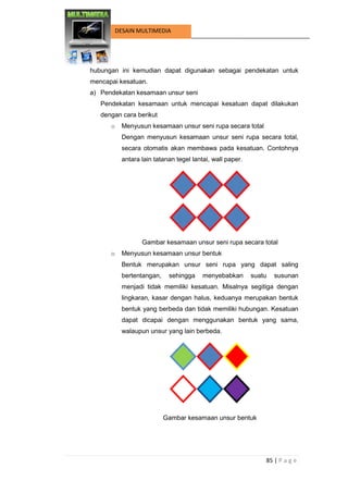 85 | P a g e 
DESAIN MULTIMEDIA 
hubungan ini kemudian dapat digunakan sebagai pendekatan untuk mencapai kesatuan. 
a) Pendekatan kesamaan unsur seni 
Pendekatan kesamaan untuk mencapai kesatuan dapat dilakukan dengan cara berikut 
o Menyusun kesamaan unsur seni rupa secara total 
Dengan menyusun kesamaan unsur seni rupa secara total, secara otomatis akan membawa pada kesatuan. Contohnya antara lain tatanan tegel lantai, wall paper. 
Gambar kesamaan unsur seni rupa secara total 
o Menyusun kesamaan unsur bentuk 
Bentuk merupakan unsur seni rupa yang dapat saling bertentangan, sehingga menyebabkan suatu susunan menjadi tidak memiliki kesatuan. Misalnya segitiga dengan lingkaran, kasar dengan halus, keduanya merupakan bentuk bentuk yang berbeda dan tidak memiliki hubungan. Kesatuan dapat dicapai dengan menggunakan bentuk yang sama, walaupun unsur yang lain berbeda. 
Gambar kesamaan unsur bentuk 
 