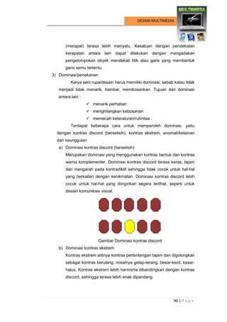 90 | P a g e 
DESAIN MULTIMEDIA 
(merapat) terasa lebih menyatu. Kesatuan dengan pendekatan kerapatan antara lain dapat dilakukan dengan mengadakan pengelompokan obyek mendekati titik atau garis yang membentuk garis semu tertentu. 
3) Dominasi/penekanan 
Karya seni rupa/desain harus memiliki dominasi, sebab kalau tidak menjadi tidak menarik, hambar, membosankan. Tujuan dari dominasi antara lain : 
 menarik perhatian 
 menghilangkan kebosanan 
 memecah keteraturan/rutinitas 
Terdapat beberapa cara untuk memperoleh dominasi, yaitu dengan kontras discord (berselisih), kontras ekstrem, anomali/kelainan dan keunggulan 
a) Dominasi kontras discord (berselisih) 
Merupakan dominasi yang menggunakan kontras bentuk dan kontras warna komplementer. Dominasi kontras discord terasa keras, tajam dan mengarah pada kontradiktif sehingga tidak cocok untuk hal-hal yang berkaitan dengan kenikmatan. Dominasi kontras discord lebih cocok untuk hal-hal yang diinginkan segera terlihat, seperti untuk desain komunikasi visual. 
Gambar Dominasi kontras discord 
b) Dominasi kontras ekstrem 
Kontras ekstrem artinya kontras pertentangan tajam dan digolongkan sebagai kontras berulang, misalnya gelap-terang, besar-kecil, kasar- halus. Kontras ekstrem lebih harmonis dibandingkan dengan kontras discord, sehingga terasa lebih enak dipandang.  