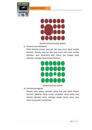 91 | P a g e 
DESAIN MULTIMEDIA 
Gambar dominasi kontras ekstrem 
c) Dominasi anomali/kelainan 
Pada dasarnya sesuatu yang lain dari yang umum dapat menjadi dominasi. Sesuatu yang lain dari yang umum tentu akan menarik perhatian, akan terpandang lebih dahulu dan menjadi pusat perhatian, sehingga dapat menjadi dominasi. 
Gambar dominasi anomali 
d) Dominasi keunggulan 
Sesuatu yang unggul, istimewa, paling kuat juga dapat menjadi dominasi. Misalnya warna kuning merupakan warna paling kuat diantara beberapa warna, sehingga dengan ukuran warna yang sama, kuning akan mendominasi  