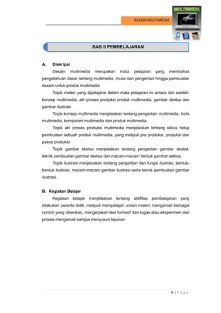 6 | P a g e 
DESAIN MULTIMEDIA 
BAB II PEMBELAJARAN 
A. Diskripsi 
Desain multimedia merupakan mata pelajaran yang membahas pengetahuan dasar tentang multimedia, mulai dari pengertian hingga pembuatan desain untuk produk multimedia 
Topik materi yang dipelajarai dalam mata pelajaran ini antara lain adalah: konsep multimedia, alir proses produksi produk multimedia, gambar sketsa dan gambar ilustrasi 
Topik konsep multimedia menjelaskan tentang pengertian multimedia, tools multimedia, komponen multimedia dan produk multimedia. 
Topik alir proses produksi multimedia menjelaskan tentang siklus hidup pembuatan sebuah produk multimedia, yang meliputi pra produksi, produksi dan pasca produksi. 
Topik gambar sketsa menjelaskan tentang pengertian gambar sketsa, teknik pembuatan gambar sketsa dan macam-macam bentuk gambar sektsa. 
Topik ilustrasi menjelaskan tentang pengertian dan fungsi ilustrasi, bentuk- bentuk ilustrasi, macam-macam gambar ilustrasi serta teknik pembuatan gambar ilustrasi. 
B. Kegiatan Belajar 
Kegiatan belajar menjelaskan tentang aktifitas pembelajaran yang dilakukan peserta didik, meliputi mempelajari uraian materi, mengamati berbagai contoh yang diberikan, mengerjakan test formatif dan tugas atau eksperimen dari proses mengamati sampai menyusun laporan. 
BAB II PEMBELAJARAN  