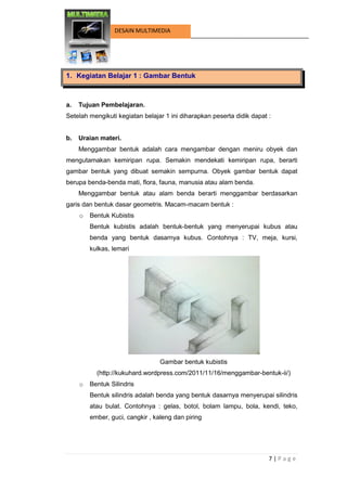 7 | P a g e 
DESAIN MULTIMEDIA 
1. Kegiatan Belajar 1 : Gambar Bentuk 
a. Tujuan Pembelajaran. 
Setelah mengikuti kegiatan belajar 1 ini diharapkan peserta didik dapat : 
b. Uraian materi. 
Menggambar bentuk adalah cara mengambar dengan meniru obyek dan mengutamakan kemiripan rupa. Semakin mendekati kemiripan rupa, berarti gambar bentuk yang dibuat semakin sempurna. Obyek gambar bentuk dapat berupa benda-benda mati, flora, fauna, manusia atau alam benda. 
Menggambar bentuk atau alam benda berarti menggambar berdasarkan garis dan bentuk dasar geometris. Macam-macam bentuk : 
o Bentuk Kubistis 
Bentuk kubistis adalah bentuk-bentuk yang menyerupai kubus atau benda yang bentuk dasarnya kubus. Contohnya : TV, meja, kursi, kulkas, lemari 
Gambar bentuk kubistis 
(http://kukuhard.wordpress.com/2011/11/16/menggambar-bentuk-ii/) 
o Bentuk Silindris 
Bentuk silindris adalah benda yang bentuk dasarnya menyerupai silindris atau bulat. Contohnya : gelas, botol, bolam lampu, bola, kendi, teko, ember, guci, cangkir , kaleng dan piring  