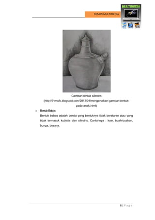 8 | P a g e 
DESAIN MULTIMEDIA 
Gambar bentuk silindris 
(http://7vmufc.blogspot.com/2012/01/mengenalkan-gambar-bentuk- pada-anak.html) 
o Bentuk Bebas 
Bentuk bebas adalah benda yang bentuknya tidak beraturan atau yang tidak termasuk kubistis dan silindris. Contohnya : kain, buah-buahan, bunga, busana.  