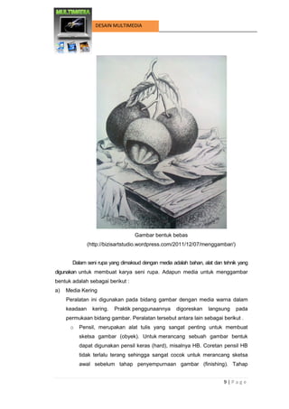 9 | P a g e 
DESAIN MULTIMEDIA 
Gambar bentuk bebas 
(http://bizisartstudio.wordpress.com/2011/12/07/menggambar/) 
Dalam seni rupa yang dimaksud dengan media adalah bahan, alat dan tehnik yang digunakan untuk membuat karya seni rupa. Adapun media untuk menggambar bentuk adalah sebagai berikut : 
a) Media Kering 
Peralatan ini digunakan pada bidang gambar dengan media warna dalam keadaan kering. Praktik penggunaannya digoreskan langsung pada permukaan bidang gambar. Peralatan tersebut antara lain sebagai berikut . 
o Pensil, merupakan alat tulis yang sangat penting untuk membuat sketsa gambar (obyek). Untuk merancang sebuah gambar bentuk dapat digunakan pensil keras (hard), misalnya HB. Coretan pensil HB tidak terlalu terang sehingga sangat cocok untuk merancang sketsa awal sebelum tahap penyempurnaan gambar (finishing). Tahap  