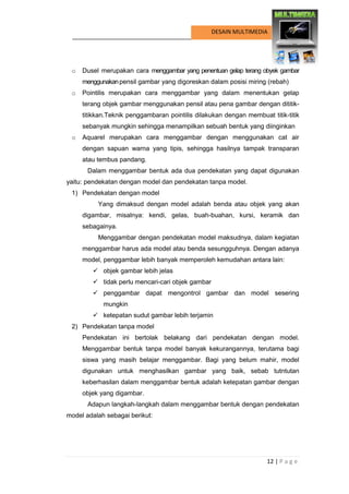 12 | P a g e 
DESAIN MULTIMEDIA 
o Dusel merupakan cara menggambar yang penentuan gelap terang obyek gambar menggunakan pensil gambar yang digoreskan dalam posisi miring (rebah) 
o Pointilis merupakan cara menggambar yang dalam menentukan gelap terang objek gambar menggunakan pensil atau pena gambar dengan dititik- titikkan.Teknik penggambaran pointilis dilakukan dengan membuat titik-titik sebanyak mungkin sehingga menampilkan sebuah bentuk yang diinginkan 
o Aquarel merupakan cara menggambar dengan menggunakan cat air dengan sapuan warna yang tipis, sehingga hasilnya tampak transparan atau tembus pandang. 
Dalam menggambar bentuk ada dua pendekatan yang dapat digunakan yaitu: pendekatan dengan model dan pendekatan tanpa model. 
1) Pendekatan dengan model 
Yang dimaksud dengan model adalah benda atau objek yang akan digambar, misalnya: kendi, gelas, buah-buahan, kursi, keramik dan sebagainya. 
Menggambar dengan pendekatan model maksudnya, dalam kegiatan menggambar harus ada model atau benda sesungguhnya. Dengan adanya model, penggambar lebih banyak memperoleh kemudahan antara lain: 
 objek gambar lebih jelas 
 tidak perlu mencari-cari objek gambar 
 penggambar dapat mengontrol gambar dan model sesering mungkin 
 ketepatan sudut gambar lebih terjamin 
2) Pendekatan tanpa model 
Pendekatan ini bertolak belakang dari pendekatan dengan model. Menggambar bentuk tanpa model banyak kekurangannya, terutama bagi siswa yang masih belajar menggambar. Bagi yang belum mahir, model digunakan untuk menghasilkan gambar yang baik, sebab tutntutan keberhasilan dalam menggambar bentuk adalah ketepatan gambar dengan objek yang digambar. 
Adapun langkah-langkah dalam menggambar bentuk dengan pendekatan model adalah sebagai berikut: 
 