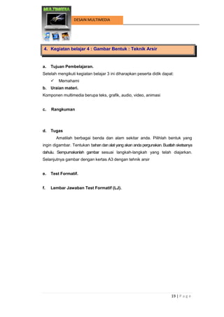 19 | P a g e 
DESAIN MULTIMEDIA 
4. Kegiatan belajar 4 : Gambar Bentuk : Teknik Arsir 
a. Tujuan Pembelajaran. 
Setelah mengikuti kegiatan belajar 3 ini diharapkan peserta didik dapat: 
 Memahami 
b. Uraian materi. 
Komponen multimedia berupa teks, grafik, audio, video, animasi 
c. Rangkuman 
d. Tugas 
Amatilah berbagai benda dan alam sekitar anda. Pilihlah bentuk yang ingin digambar. Tentukan bahan dan alat yang akan anda pergunakan. Buatlah sketsanya dahulu. Sempurnakanlah gambar sesuai langkah-langkah yang telah diajarkan. Selanjutnya gambar dengan kertas A3 dengan tehnik arsir 
e. Test Formatif. 
f. Lembar Jawaban Test Formatif (LJ). 
 