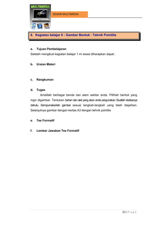 23 | P a g e 
DESAIN MULTIMEDIA 
6. Kegiatan belajar 6 : Gambar Bentuk : Teknik Pointilis 
a. Tujuan Pembelajaran 
Setelah mengikuti kegiatan belajar 1 ini siswa diharapkan dapat : 
b. Uraian Materi 
c. Rangkuman 
d. Tugas 
Amatilah berbagai benda dan alam sekitar anda. Pilihlah bentuk yang ingin digambar. Tentukan bahan dan alat yang akan anda pergunakan. Buatlah sketsanya dahulu. Sempurnakanlah gambar sesuai langkah-langkah yang telah diajarkan. Selanjutnya gambar dengan kertas A3 dengan tehnik pointilis 
e. Tes Formatif 
f. Lembar Jawaban Tes Formatif 
 