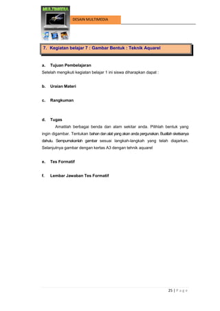 25 | P a g e 
DESAIN MULTIMEDIA 
7. Kegiatan belajar 7 : Gambar Bentuk : Teknik Aquarel 
a. Tujuan Pembelajaran 
Setelah mengikuti kegiatan belajar 1 ini siswa diharapkan dapat : 
b. Uraian Materi 
c. Rangkuman 
d. Tugas 
Amatilah berbagai benda dan alam sekitar anda. Pilihlah bentuk yang ingin digambar. Tentukan bahan dan alat yang akan anda pergunakan. Buatlah sketsanya dahulu. Sempurnakanlah gambar sesuai langkah-langkah yang telah diajarkan. Selanjutnya gambar dengan kertas A3 dengan tehnik aquarel 
e. Tes Formatif 
f. Lembar Jawaban Tes Formatif 
 