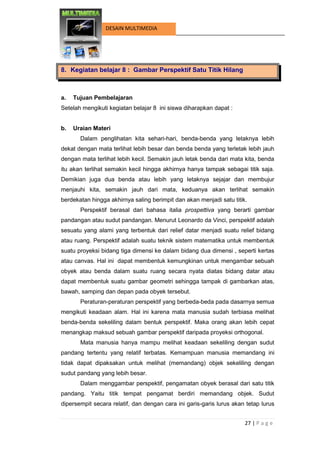 27 | P a g e 
DESAIN MULTIMEDIA 
8. Kegiatan belajar 8 : Gambar Perspektif Satu Titik Hilang 
a. Tujuan Pembelajaran 
Setelah mengikuti kegiatan belajar 8 ini siswa diharapkan dapat : 
b. Uraian Materi 
Dalam penglihatan kita sehari-hari, benda-benda yang letaknya lebih dekat dengan mata terlihat lebih besar dan benda benda yang terletak lebih jauh dengan mata terlihat lebih kecil. Semakin jauh letak benda dari mata kita, benda itu akan terlihat semakin kecil hingga akhirnya hanya tampak sebagai titik saja. Demikian juga dua benda atau lebih yang letaknya sejajar dan membujur menjauhi kita, semakin jauh dari mata, keduanya akan terlihat semakin berdekatan hingga akhirnya saling berimpit dan akan menjadi satu titik. 
Perspektif berasal dari bahasa italia prospettiva yang berarti gambar pandangan atau sudut pandangan. Menurut Leonardo da Vinci, perspektif adalah sesuatu yang alami yang terbentuk dari relief datar menjadi suatu relief bidang atau ruang. Perspektif adalah suatu teknik sistem matematika untuk membentuk suatu proyeksi bidang tiga dimensi ke dalam bidang dua dimensi , seperti kertas atau canvas. Hal ini dapat membentuk kemungkinan untuk mengambar sebuah obyek atau benda dalam suatu ruang secara nyata diatas bidang datar atau dapat membentuk suatu gambar geometri sehingga tampak di gambarkan atas, bawah, samping dan depan pada obyek tersebut. 
Peraturan-peraturan perspektif yang berbeda-beda pada dasarnya semua mengikuti keadaan alam. Hal ini karena mata manusia sudah terbiasa melihat benda-benda sekeliling dalam bentuk perspektif. Maka orang akan lebih cepat menangkap maksud sebuah gambar perspektif daripada proyeksi orthogonal. 
Mata manusia hanya mampu melihat keadaan sekeliling dengan sudut pandang tertentu yang relatif terbatas. Kemampuan manusia memandang ini tidak dapat dipaksakan untuk melihat (memandang) objek sekeliling dengan sudut pandang yang lebih besar. 
Dalam menggambar perspektif, pengamatan obyek berasal dari satu titik pandang. Yaitu titik tempat pengamat berdiri memandang objek. Sudut dipersempit secara relatif, dan dengan cara ini garis-garis lurus akan tetap lurus  