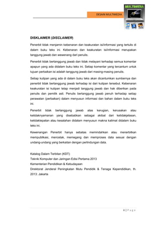 ii | P a g e 
DESAIN MULTIMEDIA 
HALAMAN FRANCIS 
DISKLAIMER (DISCLAIMER) 
Penerbit tidak menjamin kebenaran dan keakuratan isi/informasi yang tertulis di dalam buku teks ini. Kebenaran dan keakuratan isi/informasi merupakan tanggung jawab dan wewenang dari penulis. 
Penerbit tidak bertanggung jawab dan tidak melayani terhadap semua komentar apapun yang ada didalam buku teks ini. Setiap komentar yang tercantum untuk tujuan perbaikan isi adalah tanggung jawab dari masing-masing penulis. 
Setiap kutipan yang ada di dalam buku teks akan dicantumkan sumbernya dan penerbit tidak bertanggung jawab terhadap isi dari kutipan tersebut. Kebenaran keakuratan isi kutipan tetap menjadi tanggung jawab dan hak diberikan pada penulis dan pemilik asli. Penulis bertanggung jawab penuh terhadap setiap perawatan (perbaikan) dalam menyusun informasi dan bahan dalam buku teks ini. 
Penerbit tidak bertanggung jawab atas kerugian, kerusakan atau ketidaknyamanan yang disebabkan sebagai akibat dari ketidakjelasan, ketidaktepatan atau kesalahan didalam menyusun makna kalimat didalam buku teks ini. 
Kewenangan Penerbit hanya sebatas memindahkan atau menerbitkan mempublikasi, mencetak, memegang dan memproses data sesuai dengan undang-undang yang berkaitan dengan perlindungan data. 
Katalog Dalam Terbitan (KDT) 
Teknik Komputer dan Jaringan Edisi Pertama 2013 
Kementerian Pendidikan & Kebudayaan 
Direktorat Jenderal Peningkatan Mutu Pendidik & Tenaga Kependidikan, th. 2013: Jakarta 
 