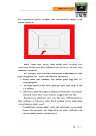 28 | P a g e 
DESAIN MULTIMEDIA 
dan menghasilkan gambar perspektif yang tidak terdistorsi, seperti contoh gambar dibawah ini 
Warna merah pada gambar diatas adalah posisi pengamat yang memandang sebuah obyek kotak didepannya dan pandangan terhadap ruang didepannya menyempit. 
Ada 3 hal yang harus diperhatikan dalam merencanakan perspektif ketika ingin menggambar yaitu : horizon, titik lenyap dan garis vertikal. 
 Horizon adalah garis cakrawala yang memiliki posisi tinggi mata kita sebagai penglihat. 
 Titik lenyap merupakan titik dimana garis-garis pada objek yang kita lihat akan bertemu. 
 Garis vertikal, akan menjadi pembanding untuk menentukan ketinggian dari objek yang berada dekat dengan mata dan yang jauh dari mata kita. 
Sudut pandang adalah dari posisi mana kita waktu melihat suatu benda atau pandangan di lingkungan sekitar. Sudut pandang tersebut dapat dibagi menjadi beberapa posisi, seperti: 
 Perspektif mata manusia, adalah kondisi saat garis horizon berada sejajar dengan mata pengamat, atau obyek dilihat dari depan. Berfungsi untuk menggambarkan keadaan yang sebenarnya  