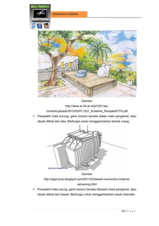 29 | P a g e 
DESAIN MULTIMEDIA 
Gambar 
http://www.ar.itb.ac.id/pl1201/wp- content/uploads/2012/02/PL1201_Kuliah4a_Perspektif1TH.pdf 
 Perspektif mata burung, garis horizon berada diatas mata pengamat, atau obyek dilihat dari atas. Berfungsi untuk menggambarkan bentuk ruang. 
Gambar 
http://sigid-pras.blogspot.com/2011/03/desain-convention-hotel-di- semarang.html 
 Perspektif mata cacing, garis horizon berada dibawah mata pengamat, atau obyek dilihat dari bawah. Berfungsi untuk menggambarkan kesan dramatis.  