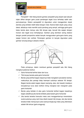 31 | P a g e 
DESAIN MULTIMEDIA 
Perspektif 1 titik hilang berarti gambar prespektif yang terjadi saat sebuah objek dilihat dengan garis pusat pandangan tegak lurus terhadap salah satu permukaannya. Sistem perespektif ini digunakan untuk menggambar obyek (benda) yang terletak relatif dekat dengan mata. Karena letak obyek yang cukup dekat, akibatnya mata memiliki sudut pandang yang sempit, sehingga garis-garis batas benda akan menuju satu titik lenyap saja, kecuali bila sejajar dengan horizon dan tegak lurus terhadapnya. Gambar yang demikian sering disebut dengan paralel perspective sebab banyak menggunakan garis-garis bantu yang sejajar horizon dan vertikal. Penerapan gambar ini banyak digunakan pada gambar rancang bangun (desain) interior. 
Pada prinsipnya, dalam membuat gambar perspektif satu titik hilang mengikuti pedoman berikut. 
 Garis Horisontal terlihat datar dan lurus 
 Titik lenyap berada pada garis horisontal 
 Benda yang terlihat bagian depannya tidak mengalami perubahan bentuk, maksudnya jika persegi tetap keempat sudutnya sebesar 90 derajat. Bagian benda selain bagian depan (samping, atas, dan bawah) meskipun kenyatannya lurus akan terlihat miring mengikuti dan mengarah pada garis horisontal 
 Benda yang terletak di atas garis horisontal terlihat bagian bawahnya begitu sebaliknya jika benda terletak pada bawah garis horisontal 
 Jika benda tersebut bersudut maka cara menggambarnya menentukan sudut-sudutnya yang nanti bisa ditarik kearah titik lenyap, dan jika benda tersebut tidak mempunyai sudut (sisinya lengkung) maka yang ditentukan adalah titik terluar (garis singgung)  