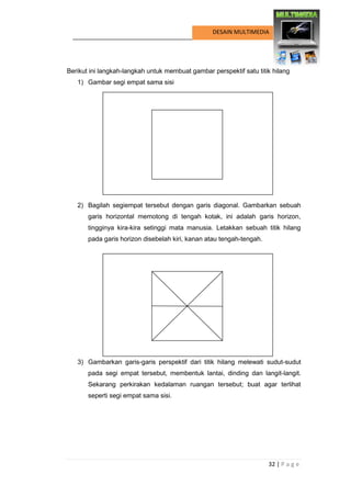32 | P a g e 
DESAIN MULTIMEDIA 
Berikut ini langkah-langkah untuk membuat gambar perspektif satu titik hilang 
1) Gambar segi empat sama sisi 
2) Bagilah segiempat tersebut dengan garis diagonal. Gambarkan sebuah garis horizontal memotong di tengah kotak, ini adalah garis horizon, tingginya kira-kira setinggi mata manusia. Letakkan sebuah titik hilang pada garis horizon disebelah kiri, kanan atau tengah-tengah. 
3) Gambarkan garis-garis perspektif dari titik hilang melewati sudut-sudut pada segi empat tersebut, membentuk lantai, dinding dan langit-langit. Sekarang perkirakan kedalaman ruangan tersebut; buat agar terlihat seperti segi empat sama sisi. 
 