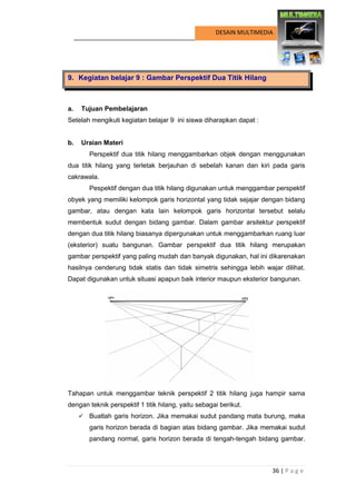 36 | P a g e 
DESAIN MULTIMEDIA 
9. Kegiatan belajar 9 : Gambar Perspektif Dua Titik Hilang 
a. Tujuan Pembelajaran 
Setelah mengikuti kegiatan belajar 9 ini siswa diharapkan dapat : 
b. Uraian Materi 
Perspektif dua titik hilang menggambarkan objek dengan menggunakan dua titik hilang yang terletak berjauhan di sebelah kanan dan kiri pada garis cakrawala. 
Pespektif dengan dua titik hilang digunakan untuk menggambar perspektif obyek yang memiliki kelompok garis horizontal yang tidak sejajar dengan bidang gambar, atau dengan kata lain kelompok garis horizontal tersebut selalu membentuk sudut dengan bidang gambar. Dalam gambar arsitektur perspektif dengan dua titik hilang biasanya dipergunakan untuk menggambarkan ruang luar (eksterior) suatu bangunan. Gambar perspektif dua titik hilang merupakan gambar perspektif yang paling mudah dan banyak digunakan, hal ini dikarenakan hasilnya cenderung tidak statis dan tidak simetris sehingga lebih wajar dilihat. Dapat digunakan untuk situasi apapun baik interior maupun eksterior bangunan. 
Tahapan untuk menggambar teknik perspektif 2 titik hilang juga hampir sama dengan teknik perspektif 1 titik hilang, yaitu sebagai berikut. 
 Buatlah garis horizon. Jika memakai sudut pandang mata burung, maka garis horizon berada di bagian atas bidang gambar. Jika memakai sudut pandang normal, garis horizon berada di tengah-tengah bidang gambar.  