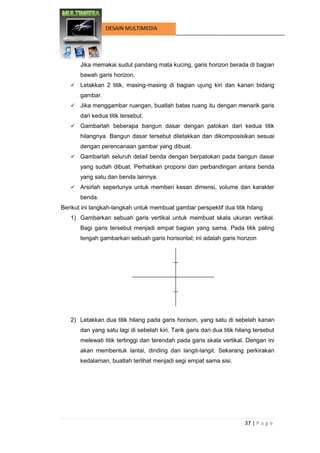 37 | P a g e 
DESAIN MULTIMEDIA 
Jika memakai sudut pandang mata kucing, garis horizon berada di bagian bawah garis horizon. 
 Letakkan 2 titik, masing-masing di bagian ujung kiri dan kanan bidang gambar. 
 Jika menggambar ruangan, buatlah batas ruang itu dengan menarik garis dari kedua titik tersebut. 
 Gambarlah beberapa bangun dasar dengan patokan dari kedua titik hilangnya. Bangun dasar tersebut diletakkan dan dikomposisikan sesuai dengan perencanaan gambar yang dibuat. 
 Gambarlah seluruh detail benda dengan berpatokan pada bangun dasar yang sudah dibuat. Perhatikan proporsi dan perbandingan antara benda yang satu dan benda lainnya. 
 Arsirlah seperlunya untuk memberi kesan dimensi, volume dan karakter benda. 
Berikut ini langkah-langkah untuk membuat gambar perspektif dua titik hilang 
1) Gambarkan sebuah garis vertikal untuk membuat skala ukuran vertikal. Bagi garis tersebut menjadi empat bagian yang sama. Pada titik paling tengah gambarkan sebuah garis horisontal; ini adalah garis horizon 
2) Letakkan dua titik hilang pada garis horison, yang satu di sebelah kanan dan yang satu lagi di sebelah kiri. Tarik garis dari dua titik hilang tersebut melewati titik tertinggi dan terendah pada garis skala vertikal. Dengan ini akan membentuk lantai, dinding dan langit-langit. Sekarang perkirakan kedalaman, buatlah terlihat menjadi segi empat sama sisi.  