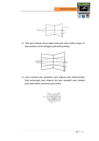 38 | P a g e 
DESAIN MULTIMEDIA 
3) Tarik garis melewati semua bagian pada garis skala vertikal; dengan ini akan perkiraan ukuran ketinggian pada dinding-dinding 
4) Untuk membuat grid, gambarkan garis diagonal pada dinding-dinding. Pada perpotongan garis diagonal dan garis perspektif yang melewati garis skala vertikal, gambarkan garis vertikal 
 