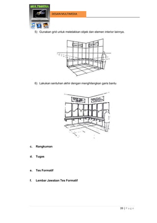 39 | P a g e 
DESAIN MULTIMEDIA 
5) Gunakan grid untuk meletakkan objek dan elemen interior lainnya. 
6) Lakukan sentuhan akhir dengan menghilangkan garis bantu 
c. Rangkuman 
d. Tugas 
e. Tes Formatif 
f. Lembar Jawaban Tes Formatif 
 