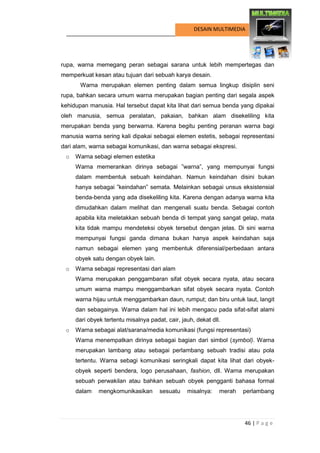 46 | P a g e 
DESAIN MULTIMEDIA 
rupa, warna memegang peran sebagai sarana untuk lebih mempertegas dan memperkuat kesan atau tujuan dari sebuah karya desain. 
Warna merupakan elemen penting dalam semua lingkup disiplin seni rupa, bahkan secara umum warna merupakan bagian penting dari segala aspek kehidupan manusia. Hal tersebut dapat kita lihat dari semua benda yang dipakai oleh manusia, semua peralatan, pakaian, bahkan alam disekeliling kita merupakan benda yang berwarna. Karena begitu penting peranan warna bagi manusia warna sering kali dipakai sebagai elemen estetis, sebagai representasi dari alam, warna sebagai komunikasi, dan warna sebagai ekspresi. 
o Warna sebagi elemen estetika 
Warna memerankan dirinya sebagai ”warna”, yang mempunyai fungsi dalam membentuk sebuah keindahan. Namun keindahan disini bukan hanya sebagai ”keindahan” semata. Melainkan sebagai unsus eksistensial benda-benda yang ada disekeliling kita. Karena dengan adanya warna kita dimudahkan dalam melihat dan mengenali suatu benda. Sebagai contoh apabila kita meletakkan sebuah benda di tempat yang sangat gelap, mata kita tidak mampu mendeteksi obyek tersebut dengan jelas. Di sini warna mempunyai fungsi ganda dimana bukan hanya aspek keindahan saja namun sebagai elemen yang membentuk diferensial/perbedaan antara obyek satu dengan obyek lain. 
o Warna sebagai representasi dari alam 
Warna merupakan penggambaran sifat obyek secara nyata, atau secara umum warna mampu menggambarkan sifat obyek secara nyata. Contoh warna hijau untuk menggambarkan daun, rumput; dan biru untuk laut, langit dan sebagainya. Warna dalam hal ini lebih mengacu pada sifat-sifat alami dari obyek tertentu misalnya padat, cair, jauh, dekat dll. 
o Warna sebagai alat/sarana/media komunikasi (fungsi representasi) 
Warna menempatkan dirinya sebagai bagian dari simbol (symbol). Warna merupakan lambang atau sebagai perlambang sebuah tradisi atau pola tertentu. Warna sebagi komunikasi seringkali dapat kita lihat dari obyek- obyek seperti bendera, logo perusahaan, fashion, dll. Warna merupakan sebuah perwakilan atau bahkan sebuah obyek pengganti bahasa formal dalam mengkomunikasikan sesuatu misalnya: merah perlambang  