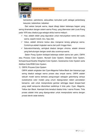47 | P a g e 
DESAIN MULTIMEDIA 
kemarahan, patriotisme, seksualitas; kemudian putih sebagai perlambang kesucian, kebersihan, kebaikan 
Dari sekian banyak warna, dapat dibagi dalam beberapa bagian yang sering dinamakan dengan sistem warna Prang yang ditemukan oleh Louis Prang pada 1876 atau disebut juga sebagai atribut warna meliputi : 
 Hue, adalah istilah yang digunakan untuk menunjukkan nama dari suatu warna, seperti merah, biru, hijau dsb. 
 Value, adalah dimensi kedua atau mengenai terang gelapnya warna. Contohnya adalah tingkatan warna dari putih hingga hitam. 
 Saturation/Intensity, seringkali disebut dengan chroma, adalah dimensi yang berhubungan dengan cerah atau suramnya warna. 
Selain Prang System terdapat beberapa sistem warna lain yakni, CMYK atau Process Color System, Munsell Color System, Ostwald Color System, Schopenhauer/Goethe Weighted Color System, Substractive Color System serta Additive Color/RGB Color System. 
1) CMYK /Process Color System 
CMYK adalah singkatan dari Cyan-Magenta-Yellow-Black dan biasanya juga sering disebut sebagai warna proses atau empat warna. CMYK adalah sebuah model warna berbasis pengurangan sebagian gelombang cahaya (substractive color model) yang umum dipergunakan dalam pencetakan berwarna. Jadi untuk mereproduksi gambar sehingga dapat dicapai hasil yang relatif sempurna dibutuhkan sedikitnya 4 tinta yaitu: Cyan, Magenta, Yellow dan Black. Keempat tinta tersebut disebut tinta / warna Proses. Tinta proses adalah tinta yang dipergunakan untuk mereproduksi warna dengan proses teknik cetak tertentu  