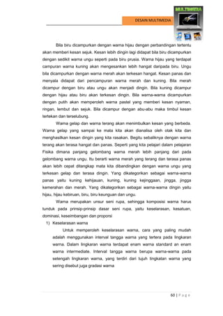 60 | P a g e 
DESAIN MULTIMEDIA 
Bila biru dicampurkan dengan warna hijau dengan perbandingan tertentu akan memberi kesan sejuk. Kesan lebih dingin lagi didapat bila biru dicampurkan dengan sedikit warna ungu seperti pada biru prusia. Warna hijau yang terdapat campuran warna kuning akan mengesankan lebih hangat daripada biru. Ungu bila dicampurkan dengan warna merah akan terkesan hangat. Kesan panas dan menyala didapat dari pencampuran warna merah dan kuning. Bila merah dicampur dengan biru atau ungu akan menjadi dingin. Bila kuning dicampur dengan hijau atau biru akan terkesan dingin. Bila warna-warna dicampurkan dengan putih akan memperoleh warna pastel yang memberi kesan nyaman, ringan, lembut dan sejuk. Bila dicampur dengan abu-abu maka timbul kesan tertekan dan terselubung. 
Warna gelap dan warna terang akan menimbulkan kesan yang berbeda. Warna gelap yang sampai ke mata kita akan dianalisa oleh otak kita dan menghasilkan kesan dingin yang kita rasakan. Begitu sebaliknya dengan warna terang akan terasa hangat dan panas. Seperti yang kita pelajari dalam pelajaran Fisika dimana panjang gelombang warna merah lebih panjang dari pada gelombang warna ungu. Itu berarti warna merah yang terang dan terasa panas akan lebih cepat ditangkap mata kita dibandingkan dengan warna ungu yang terkesan gelap dan terasa dingin. Yang dikategorikan sebagai warna-warna panas yaitu kuning kehijauan, kuning, kuning kejinggaan, jingga, jingga kemerahan dan merah. Yang dikategorikan sebagai warna-warna dingin yaitu hijau, hijau kebiruan, biru, biru keunguan dan ungu. 
Warna merupakan unsur seni rupa, sehingga komposisi warna harus tunduk pada prinsip-prinsip dasar seni rupa, yaitu keselarasan, kesatuan, dominasi, keseimbangan dan proporsi 
1) Keselarasan warna 
Untuk memperoleh keselarasan warna, cara yang paling mudah adalah menggunakan interval tangga warna yang tertera pada lingkaran warna. Dalam lingkaran warna terdapat enam warna standard an enam warna intermediate. Interval tangga warna berupa warna-warna pada setengah lingkaran warna, yang terdiri dari tujuh tingkatan warna yang sering disebut juga gradasi warna  