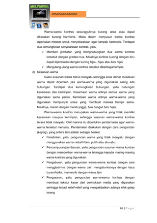 65 | P a g e 
DESAIN MULTIMEDIA 
Warna-warna kontras sesungguhnya kurang laras atau dapat dikatakan kurang harmonis. Maka dalam menyusun warna kontras diperlukan metode untuk menyelaraskan agar tampak harmonis. Terdapat dua kemungkinan penyelarasan kontras, yaitu 
 Memberi jembatan yang menghubungkan dua warna kontras tersebut dengan gradasi hue. Misalnya kontras kuning dengan biru dapat dijembatani dengan kuning hijau, hijau atau biru hijau 
 Mengulang-ulang warna kontras tersebut diberbagai tempat. 
2) Kesatuan warna 
Suatu susunan warna harus menyatu sehingga enak dilihat. Kesatuan warna dapat diperoleh jika warna-warna yang digunakan saling ada hubungan. Terdapat dua kemungkinan hubungan, yaitu hubungan kesamaan dan kemiripan. Kesamaan warna artinya semua warna yang digunakan sama persis. Kemiripan warna artinya warna-warna yang digunakan mempunyai unsur yang membuat mereka hampir sama. Misalnya, merah dengan merah jingga, biru dengan biru hijau. 
Warna-warna kontras merupakan warna-warna yang tidak memiliki kesamaan maupun kemiripan, sehingga susunan warna-warna kontras terasa tidak menyatu. Oleh karena itu diperlukan pendamaian agar warna- warna tersebut menyatu. Pendamaian dilakukan dengan cara penguncian (keying), yang antara lain adalah sebagai berikut 
 Penetralan, yaitu penguncian warna yang tidak menyatu dengan menggunakan warna netral hitam, putih atau abu-abu. 
 Pencampuran/pembauran, yaitu penguncian susunan warna kontras dengan memberikan warna-warna tetangga kepada masing-masing warna kontras yang digunakan. 
 Pengaburan, yaitu penguncian warna-warna kontras dengan cara mengglasirnya dengan warna cair, mengaburkannya dengan kaca buram/kalkir, memerciki dengan warna lain 
 Pengasaran, yaitu penguncian warna-warna kontras dengan membuat tekstur kasar dari permukaan media yang digunakan sehingga terjadi relief-relief yang mengakibatkan adanya efek gelap terang  