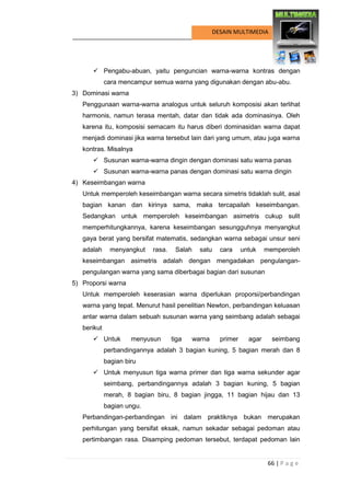 66 | P a g e 
DESAIN MULTIMEDIA 
 Pengabu-abuan, yaitu penguncian warna-warna kontras dengan cara mencampur semua warna yang digunakan dengan abu-abu. 
3) Dominasi warna 
Penggunaan warna-warna analogus untuk seluruh komposisi akan terlihat harmonis, namun terasa mentah, datar dan tidak ada dominasinya. Oleh karena itu, komposisi semacam itu harus diberi dominasidan warna dapat menjadi dominasi jika warna tersebut lain dari yang umum, atau juga warna kontras. Misalnya 
 Susunan warna-warna dingin dengan dominasi satu warna panas 
 Susunan warna-warna panas dengan dominasi satu warna dingin 
4) Keseimbangan warna 
Untuk memperoleh keseimbangan warna secara simetris tidaklah sulit, asal bagian kanan dan kirinya sama, maka tercapailah keseimbangan. Sedangkan untuk memperoleh keseimbangan asimetris cukup sulit memperhitungkannya, karena keseimbangan sesungguhnya menyangkut gaya berat yang bersifat matematis, sedangkan warna sebagai unsur seni adalah menyangkut rasa. Salah satu cara untuk memperoleh keseimbangan asimetris adalah dengan mengadakan pengulangan- pengulangan warna yang sama diberbagai bagian dari susunan 
5) Proporsi warna 
Untuk memperoleh keserasian warna diperlukan proporsi/perbandingan warna yang tepat. Menurut hasil penelitian Newton, perbandingan keluasan antar warna dalam sebuah susunan warna yang seimbang adalah sebagai berikut 
 Untuk menyusun tiga warna primer agar seimbang perbandingannya adalah 3 bagian kuning, 5 bagian merah dan 8 bagian biru 
 Untuk menyusun tiga warna primer dan tiga warna sekunder agar seimbang, perbandingannya adalah 3 bagian kuning, 5 bagian merah, 8 bagian biru, 8 bagian jingga, 11 bagian hijau dan 13 bagian ungu. 
Perbandingan-perbandingan ini dalam praktiknya bukan merupakan perhitungan yang bersifat eksak, namun sekadar sebagai pedoman atau pertimbangan rasa. Disamping pedoman tersebut, terdapat pedoman lain  