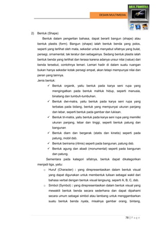78 | P a g e 
DESAIN MULTIMEDIA 
2) Bentuk (Shape) 
Bentuk dalam pengertian bahasa, dapat berarti bangun (shape) atau bentuk plastis (form). Bangun (shape) ialah bentuk benda yang polos, seperti yang terlihat oleh mata, sekedar untuk menyebut sifatnya yang bulat, persegi, ornamental, tak teratur dan sebagainya. Sedang bentuk plastis ialah bentuk benda yang terlihat dan terasa karena adanya unsur nilai (value) dari benda tersebut, contohnya lemari. Lemari hadir di dalam suatu ruangan bukan hanya sekedar kotak persegi empat, akan tetapi mempunyai nilai dan peran yang lainnya. 
Jenis bentuk: 
 Bentuk organik, yaitu bentuk pada karya seni rupa yang mengingatkan pada bentuk mahluk hidup, seperti manusia, binatang dan tumbuh-tumbuhan. 
 Bentuk dwi-matra, yaitu bentuk pada karya seni rupa yang terbatas pada bidang, bentuk yang mempunyai ukuran panjang dan lebar, seperti bentuk pada gambar dan lukisan. 
 Bentuk tri-matra, yaitu bentuk pada karya seni rupa yang memiliki ukuran panjang, lebar dan tinggi, seperti bentuk patung dan bangunan 
 Bentuk diam dan bergerak (statis dan kinetis) seperti pada patung, mobil dsb. 
 Bentuk berirama (ritmis) seperti pada bangunan, patung dsb. 
 Bentuk agung dan abadi (monumental) seperti pada bangunan dan patung. 
Sementara pada kategori sifatnya, bentuk dapat dikategorikan menjadi tiga, yaitu: 
o Huruf (Character) : yang direpresentasikan dalam bentuk visual yang dapat digunakan untuk membentuk tulisan sebagai wakil dari bahasa verbal dengan bentuk visual langsung, seperti A, B, C, dsb. 
o Simbol (Symbol) : yang direpresentasikan dalam bentuk visual yang mewakili bentuk benda secara sederhana dan dapat dipahami secara umum sebagai simbol atau lambang untuk menggambarkan suatu bentuk benda nyata, misalnya gambar orang, bintang,  