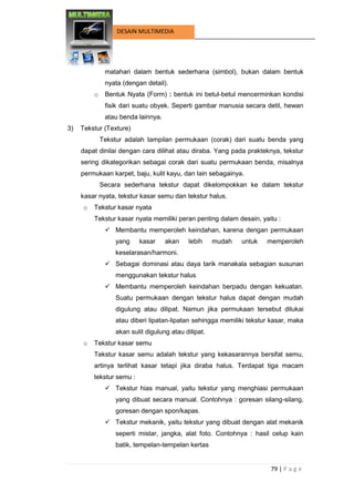 79 | P a g e 
DESAIN MULTIMEDIA 
matahari dalam bentuk sederhana (simbol), bukan dalam bentuk nyata (dengan detail). 
o Bentuk Nyata (Form) : bentuk ini betul-betul mencerminkan kondisi fisik dari suatu obyek. Seperti gambar manusia secara detil, hewan atau benda lainnya. 
3) Tekstur (Texture) 
Tekstur adalah tampilan permukaan (corak) dari suatu benda yang dapat dinilai dengan cara dilihat atau diraba. Yang pada prakteknya, tekstur sering dikategorikan sebagai corak dari suatu permukaan benda, misalnya permukaan karpet, baju, kulit kayu, dan lain sebagainya. 
Secara sederhana tekstur dapat dikelompokkan ke dalam tekstur kasar nyata, tekstur kasar semu dan tekstur halus. 
o Tekstur kasar nyata 
Tekstur kasar nyata memiliki peran penting dalam desain, yaitu : 
 Membantu memperoleh keindahan, karena dengan permukaan yang kasar akan lebih mudah untuk memperoleh keselarasan/harmoni. 
 Sebagai dominasi atau daya tarik manakala sebagian susunan menggunakan tekstur halus 
 Membantu memperoleh keindahan berpadu dengan kekuatan. Suatu permukaan dengan tekstur halus dapat dengan mudah digulung atau dilipat. Namun jika permukaan tersebut dilukai atau diberi lipatan-lipatan sehingga memiliki tekstur kasar, maka akan sulit digulung atau dilipat. 
o Tekstur kasar semu 
Tekstur kasar semu adalah tekstur yang kekasarannya bersifat semu, artinya terlihat kasar tetapi jika diraba halus. Terdapat tiga macam tekstur semu : 
 Tekstur hias manual, yaitu tekstur yang menghiasi permukaan yang dibuat secara manual. Contohnya : goresan silang-silang, goresan dengan spon/kapas. 
 Tekstur mekanik, yaitu tekstur yang dibuat dengan alat mekanik seperti mistar, jangka, alat foto. Contohnya : hasil celup kain batik, tempelan-tempelan kertas  