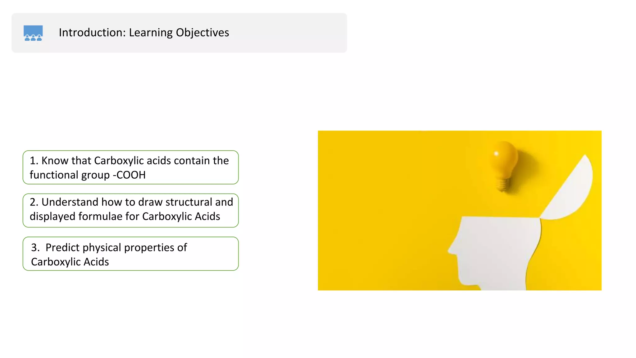 Introduction: Learning Objectives
2. Understand how to draw structural and
displayed formulae for Carboxylic Acids
3. Predict physical properties of
Carboxylic Acids
1. Know that Carboxylic acids contain the
functional group -COOH
 