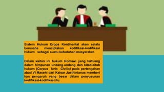 Sistem Hukum Eropa Kontinental akan selalu
berusaha menciptakan kodifikasi-kodifikasi
hukum sebagai suatu kebutuhan masyarakat.
Dalam kaitan ini hukum Romawi yang tertuang
dalam himpunan undang-undang dan kitab-kitab
hukum (Corpus Iuris Civilis) pada pertengahan
abad VI Masehi dari Kaisar Justhinianus memberi
kan pengaruh yang besar dalam penyusunan
kodifikasi-kodifikasi itu.
 