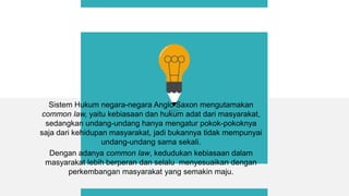 Sistem Hukum negara-negara Anglo Saxon mengutamakan
common law, yaitu kebiasaan dan hukum adat dari masyarakat,
sedangkan undang-undang hanya mengatur pokok-pokoknya
saja dari kehidupan masyarakat, jadi bukannya tidak mempunyai
undang-undang sama sekali.
Dengan adanya common law, kedudukan kebiasaan dalam
masyarakat lebih berperan dan selalu menyesuaikan dengan
perkembangan masyarakat yang semakin maju.
 