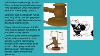 Hakim dalam Sistem Anglo Saxon/
Common Lawmempunyai wewenang
yang sangat luas untuk menafsirkan
peraturan hukum yang berlaku.
Selain itu, bisa menciptakan hukum
baru yang akan menjadi pegangan
bagi hakim- hakim lain untuk menye-
lesaikan perkara sejenis.
Sistem hukum ini menganut doktrin
yang dikenal dengan the doctrine of
precedent / stare decisis.
Doktrin ini pada intinya menyatakan
bahwa dalam memutuskan suatu
perkara, seorang hakim harus
mendasarkan keputusannya pada
prinsip hukum yang sudah ada
dalam putusan hakim lain dari
perkara sejenis sebelumnya
(preseden).
 