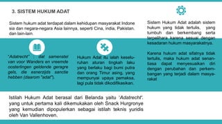 Istilah Hukum Adat berasal dari Belanda yaitu ‘Adatrecht'.
yang untuk pertama kali dikemukakan oleh Snack Hurgronye
yang kemudian dipopulerkan sebagai istilah teknis yuridis
oleh Van Vallenhoven.
3. SISTEM HUKUM ADAT
Sistem hukum adat terdapat dalam kehidupan masyarakat Indone
sia dan negara-negara Asia lainnya, seperti Cina, india, Pakistan.
dan lain-lain.
“Adatrecht” : dat samenstel
van voor Wanders en vreemde
oosterlingen geldende geragre
gels, die esnerzijds sanctie
hebben (daarom "adat").
Hukum Adat itu ialah keselu-
ruhan aturan tingkah laku
yang berlaku bagi bumi putra
dan orang Timur asing, yang
mempunyai upaya pemaksa,
lagi pula tidak dikodifikasikan.
Sistem Hukum Adat adalah sistem
hukum yang tidak tertulis, yang
tumbuh dan berkembang serta
terpelihara karena sesuai dengan
kesadaran hukum masyarakatnya.
Karena hukum adat sifatnya tidak
tertulis, maka hukum adat senan-
tiasa dapat menyesuaikan diri
dengan perubahan dan perkem-
bangan yang terjadi dalam masya-
rakat
 