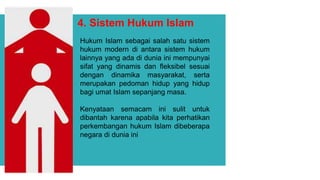 4. Sistem Hukum Islam
Hukum Islam sebagai salah satu sistem
hukum modern di antara sistem hukum
lainnya yang ada di dunia ini mempunyai
sifat yang dinamis dan fleksibel sesuai
dengan dinamika masyarakat, serta
merupakan pedoman hidup yang hidup
bagi umat Islam sepanjang masa.
Kenyataan semacam ini sulit untuk
dibantah karena apabila kita perhatikan
perkembangan hukum Islam dibeberapa
negara di dunia ini
 